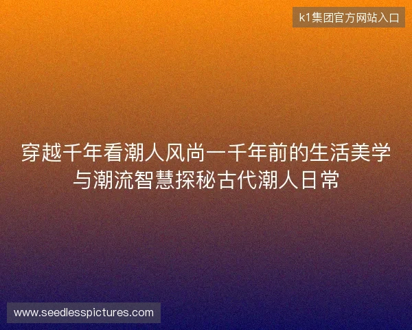 穿越千年看潮人风尚一千年前的生活美学与潮流智慧探秘古代潮人日常 穿越千年看潮人风尚一千年前的生活美学与潮流智慧探秘古代潮人日常